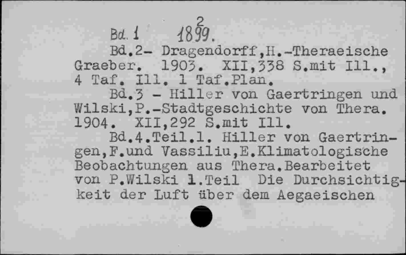 ﻿, л 2
ВЛ. 1 Ш.
Bd. 2- Dragendorff,Н.-Theгаеische Graeber. 1905. XII,558 S.mit Ill., 4 Taf. Ill. 1 Taf.Plan.
Bd.5 - Hiller von Gaertringen and Wilski,P.-Stadtgeschichte von Thera. 1904. XII,292 S.mit Ill.
Bd.4.Teil.1. Hiller von Gaertringen, F. und VassiliUjE.Klimatologische Beobachtungen aus Thera.Bearbeitet von P.Wilski l.Teil Die Durchsichtig keit der Luft über dem Aegaeischen